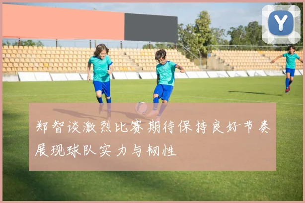郑智谈激烈比赛期待保持良好节奏展现球队实力与韧性