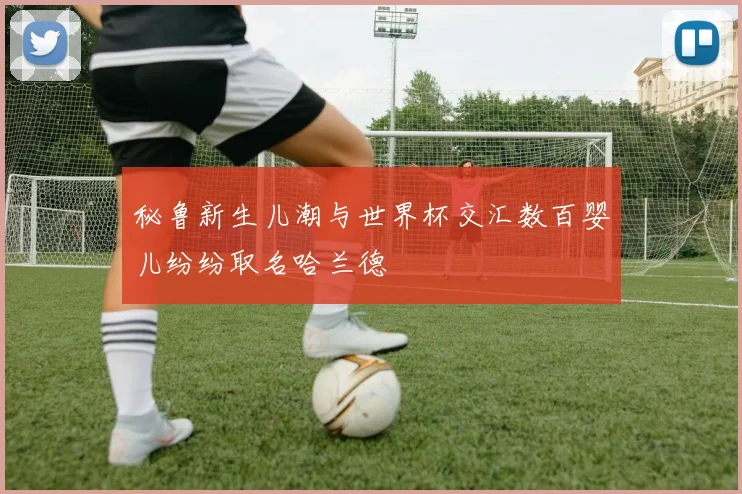 秘鲁新生儿潮与世界杯交汇数百婴儿纷纷取名哈兰德
