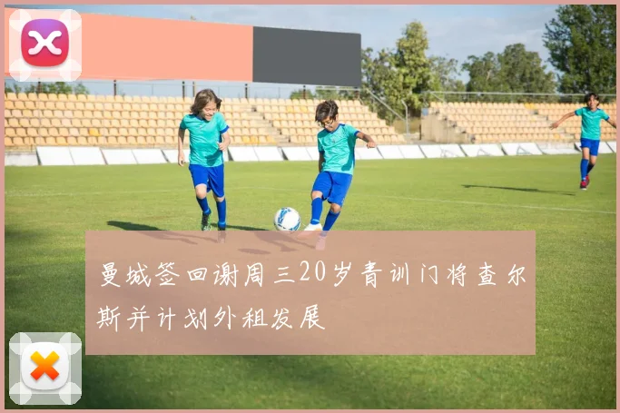 曼城签回谢周三20岁青训门将查尔斯并计划外租发展