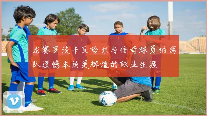 龙赛罗谈卡瓦哈尔与传奇球员的离队遗憾本该更辉煌的职业生涯