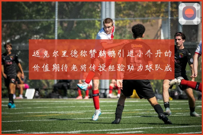 迈克尔里德称赞鹈鹕引进小乔丹的价值期待老将传授经验助力球队成长
