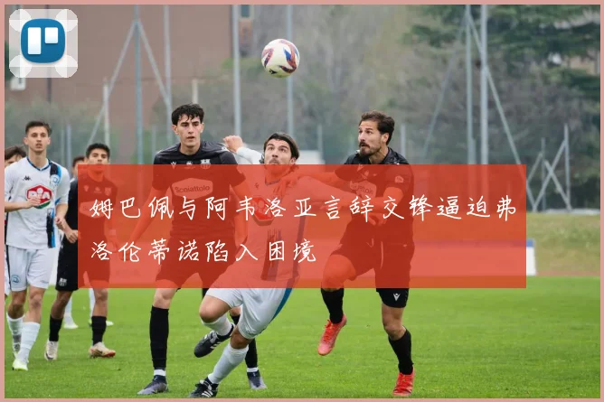姆巴佩与阿韦洛亚言辞交锋逼迫弗洛伦蒂诺陷入困境