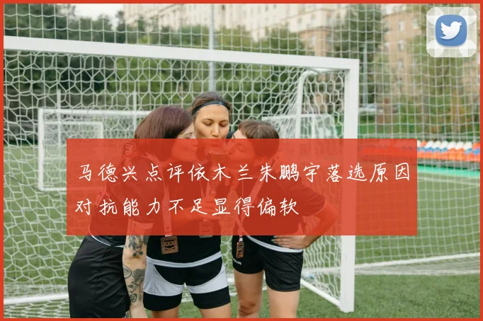 马德兴点评依木兰朱鹏宇落选原因对抗能力不足显得偏软