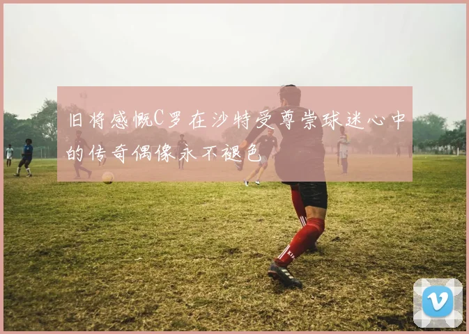 旧将感慨C罗在沙特受尊崇球迷心中的传奇偶像永不褪色