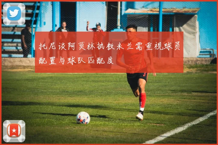 托尼谈阿莫林执教米兰需重视球员配置与球队匹配度