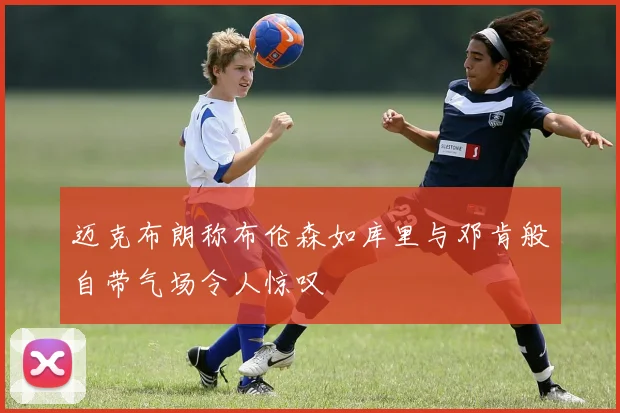 迈克布朗称布伦森如库里与邓肯般自带气场令人惊叹