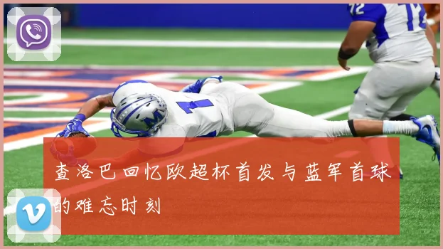 查洛巴回忆欧超杯首发与蓝军首球的难忘时刻