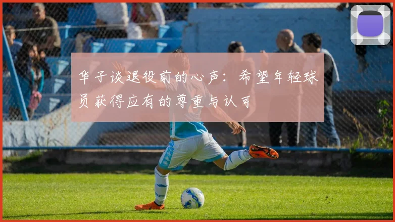 华子谈退役前的心声：希望年轻球员获得应有的尊重与认可