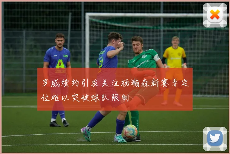 罗威续约引发关注杨瀚森新赛季定位难以突破球队限制