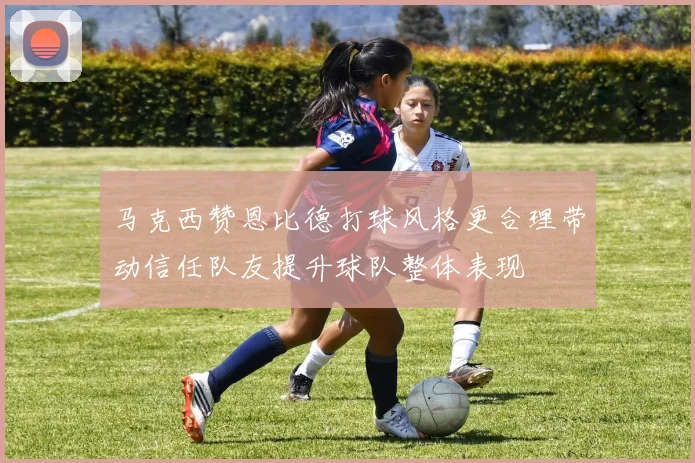 马克西赞恩比德打球风格更合理带动信任队友提升球队整体表现
